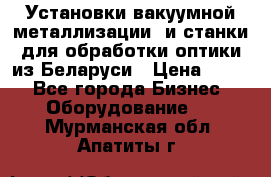 Установки вакуумной металлизации  и станки для обработки оптики из Беларуси › Цена ­ 100 - Все города Бизнес » Оборудование   . Мурманская обл.,Апатиты г.